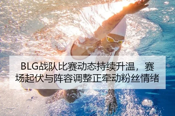 BLG战队比赛动态持续升温，赛场起伏与阵容调整正牵动粉丝情绪